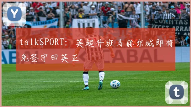 talkSPORT：英超升班马赫尔城即将免签守田英正